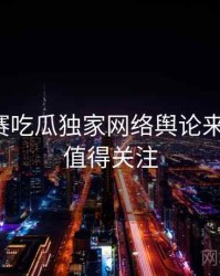 每日大赛吃瓜独家网络舆论来龙去脉，值得关注