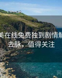 亚洲欧美在线免费独到剧情解读来龙去脉，值得关注
