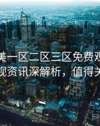 精品欧美一区二区三区免费观看高清影视资讯深解析，值得关注