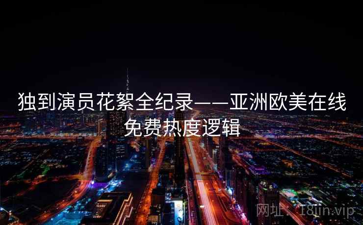 独到演员花絮全纪录——亚洲欧美在线免费热度逻辑 独到演员花絮全纪录——亚洲欧美在线免费热度逻辑