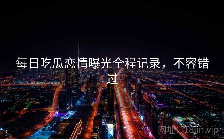 每日吃瓜恋情曝光全程记录,不容错过 每日吃瓜恋情曝光全程记录,不容错过