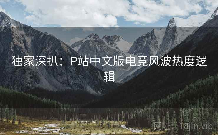 独家深扒:P站中文版电竞风波热度逻辑 独家深扒:P站中文版电竞风波热度逻辑