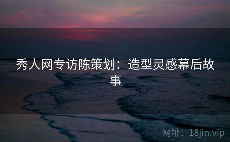 秀人网专访陈策划:造型灵感幕后故事 秀人网专访陈策划:造型灵感幕后故事