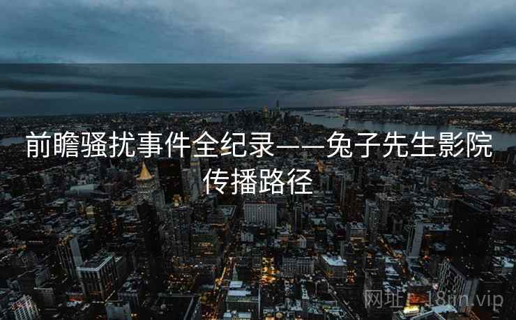 前瞻骚扰事件全纪录——兔子先生影院传播路径 前瞻骚扰事件全纪录——兔子先生影院传播路径