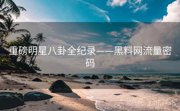 重磅明星八卦全纪录——黑料网流量密码 重磅明星八卦全纪录——黑料网流量密码