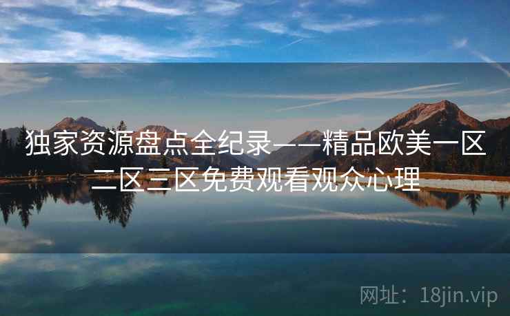 独家资源盘点全纪录——精品欧美一区二区三区免费观看观众心理 独家资源盘点全纪录——精品欧美一区二区三区免费观看观众心理