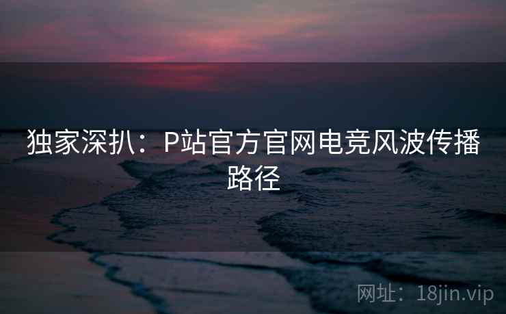 独家深扒:P站官方官网电竞风波传播路径 独家深扒:P站官方官网电竞风波传播路径